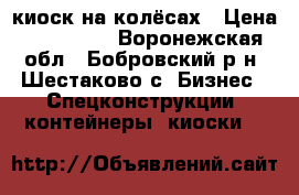 киоск на колёсах › Цена ­ 100 000 - Воронежская обл., Бобровский р-н, Шестаково с. Бизнес » Спецконструкции, контейнеры, киоски   
